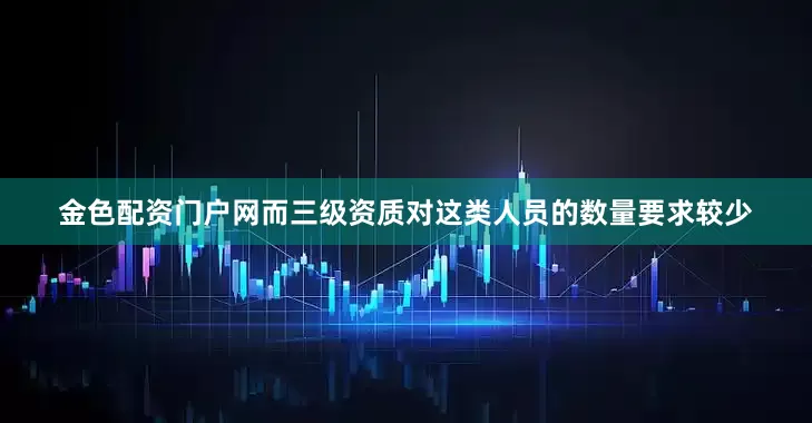 金色配资门户网而三级资质对这类人员的数量要求较少