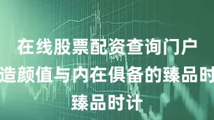 在线股票配资查询门户打造颜值与内在俱备的臻品时计