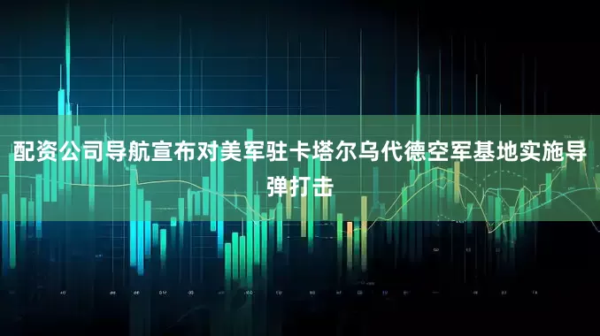 配资公司导航宣布对美军驻卡塔尔乌代德空军基地实施导弹打击