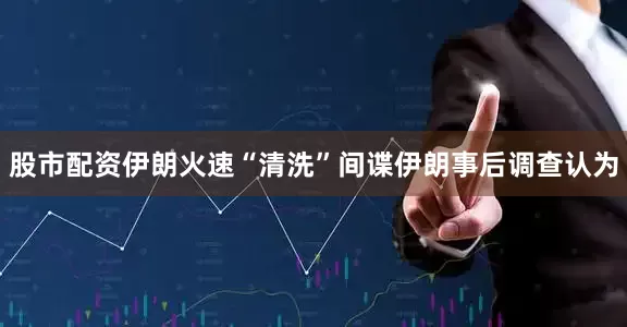 股市配资伊朗火速“清洗”间谍伊朗事后调查认为