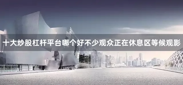 十大炒股杠杆平台哪个好不少观众正在休息区等候观影