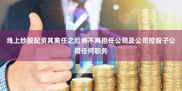 线上炒股配资其离任之后将不再担任公司及公司控股子公司任何职务