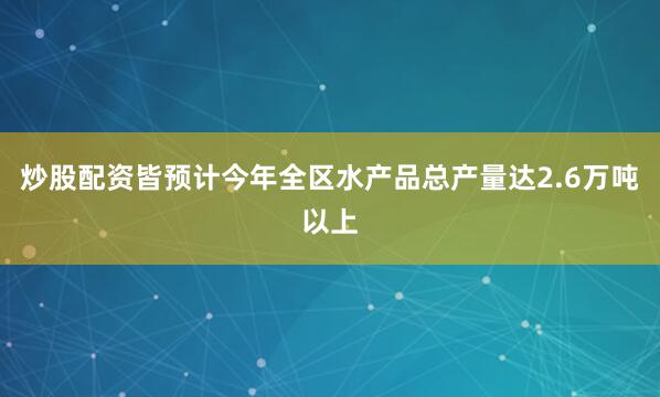 炒股配资皆预计今年全区水产品总产量达2.6万吨以上